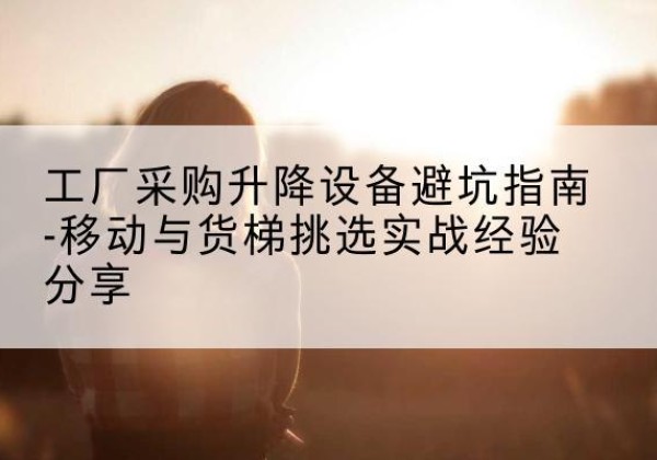 霞山移动式升降机怎么选-工厂采购升降设备避坑指南-移动与货梯挑选实战经验分享
