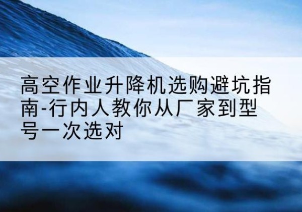 霞山升降平台厂家-高空作业升降机选购避坑指南-行内人教你从厂家到型号一次选对