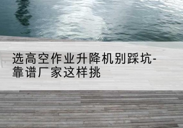 霞山剪叉式升降机厂家-选高空作业升降机别踩坑-靠谱厂家这样挑