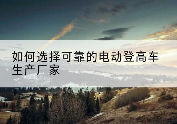 霞山电动登高车厂家-如何选择可靠的电动登高车生产厂家
