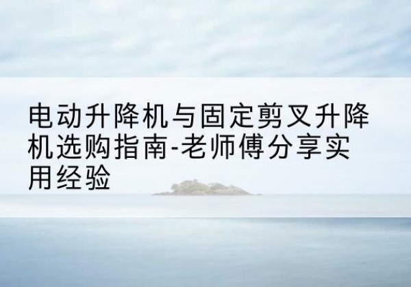 霞山电动升降机怎么选-电动升降机与固定剪叉升降机选购指南-老师傅分享实用经验