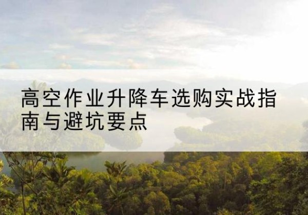 霞山升降车怎么选-高空作业升降车选购实战指南与避坑要点