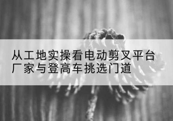 霞山电动剪叉升降平台厂家-从工地实操看电动剪叉平台厂家与登高车挑选门道