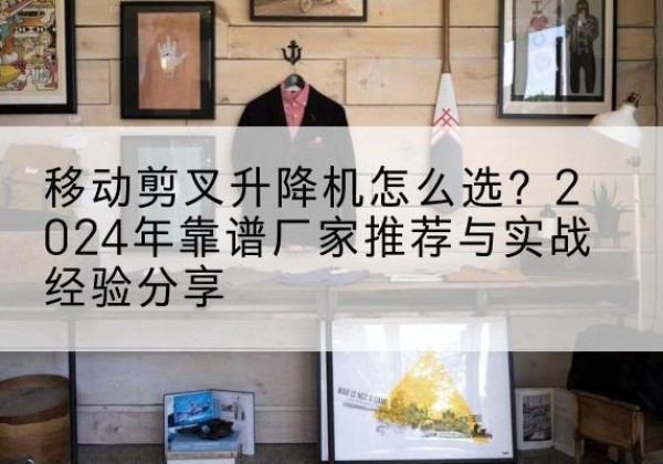 霞山升降平台厂家推荐-移动剪叉升降机怎么选？2024年靠谱厂家推荐与实战经验分享